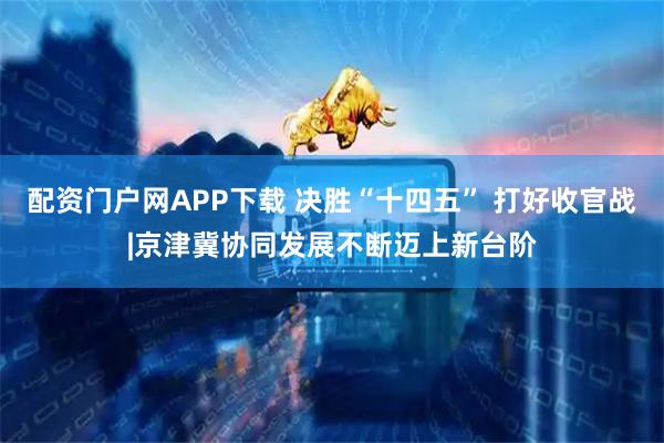 配资门户网APP下载 决胜“十四五” 打好收官战|京津冀协同发展不断迈上新台阶