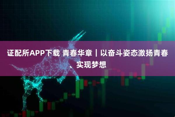 证配所APP下载 青春华章｜以奋斗姿态激扬青春、实现梦想