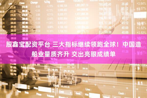 股鑫宝配资平台 三大指标继续领跑全球！中国造船业量质齐升 交出亮眼成绩单