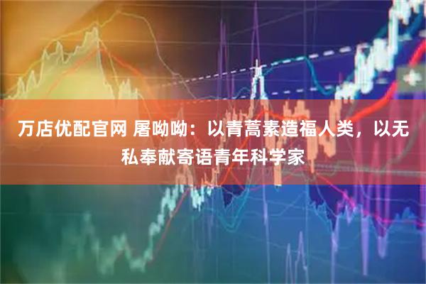 万店优配官网 屠呦呦：以青蒿素造福人类，以无私奉献寄语青年科学家